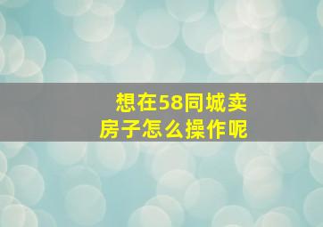 想在58同城卖房子怎么操作呢