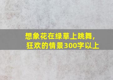 想象花在绿草上跳舞,狂欢的情景300字以上