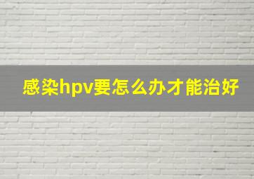 感染hpv要怎么办才能治好