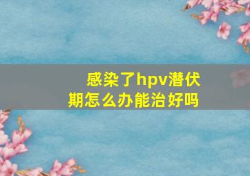 感染了hpv潜伏期怎么办能治好吗