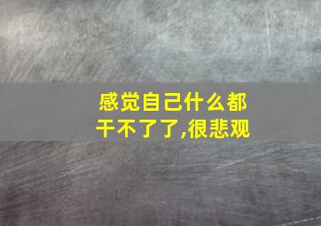 感觉自己什么都干不了了,很悲观