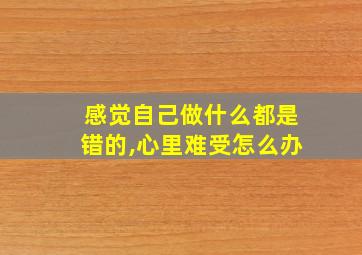 感觉自己做什么都是错的,心里难受怎么办