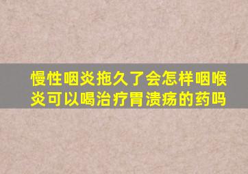 慢性咽炎拖久了会怎样咽喉炎可以喝治疗胃溃疡的药吗