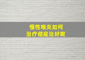 慢性喉炎如何治疗彻底治好呢