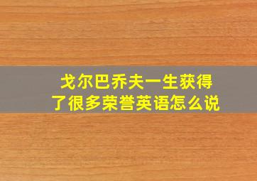 戈尔巴乔夫一生获得了很多荣誉英语怎么说