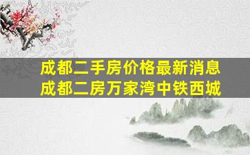 成都二手房价格最新消息成都二房万家湾中铁西城