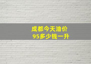 成都今天油价95多少钱一升