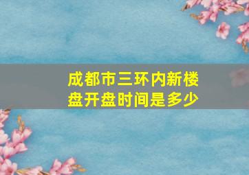 成都市三环内新楼盘开盘时间是多少