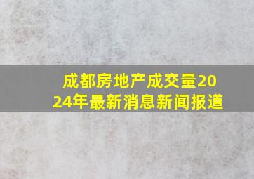 成都房地产成交量2024年最新消息新闻报道