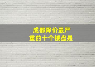 成都降价最严重的十个楼盘是