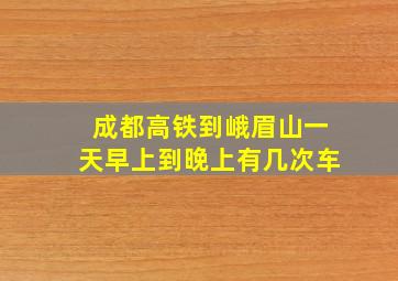 成都高铁到峨眉山一天早上到晚上有几次车