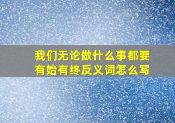 我们无论做什么事都要有始有终反义词怎么写