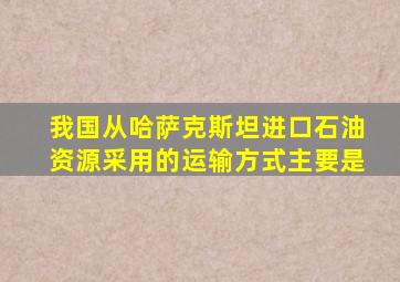 我国从哈萨克斯坦进口石油资源采用的运输方式主要是