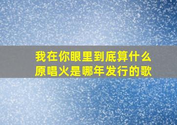 我在你眼里到底算什么原唱火是哪年发行的歌