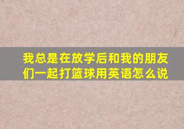 我总是在放学后和我的朋友们一起打篮球用英语怎么说