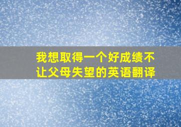 我想取得一个好成绩不让父母失望的英语翻译