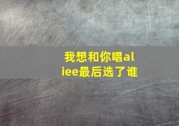 我想和你唱aliee最后选了谁