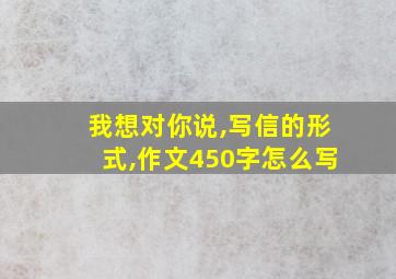 我想对你说,写信的形式,作文450字怎么写