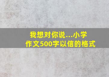 我想对你说...小学作文500字以信的格式