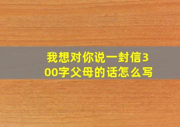 我想对你说一封信300字父母的话怎么写