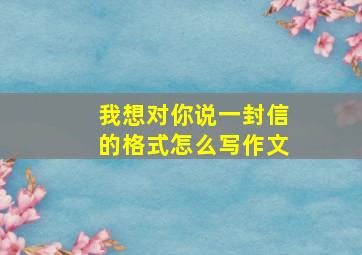 我想对你说一封信的格式怎么写作文