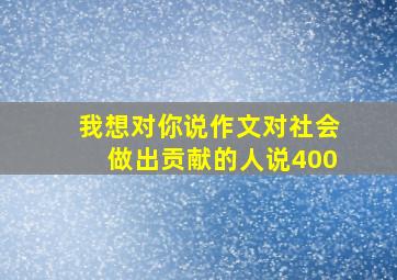 我想对你说作文对社会做出贡献的人说400