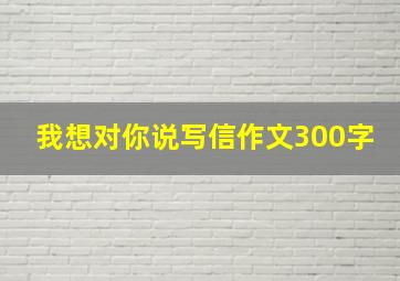 我想对你说写信作文300字