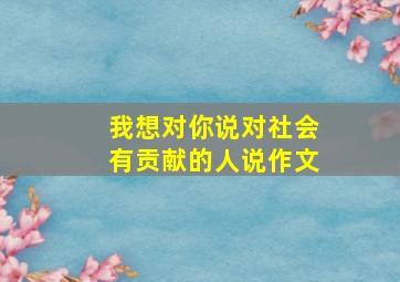 我想对你说对社会有贡献的人说作文