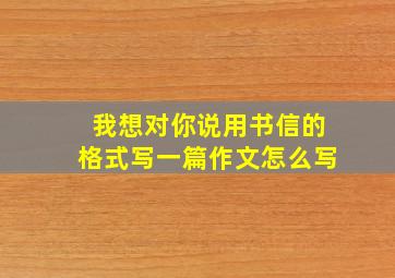 我想对你说用书信的格式写一篇作文怎么写