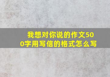 我想对你说的作文500字用写信的格式怎么写