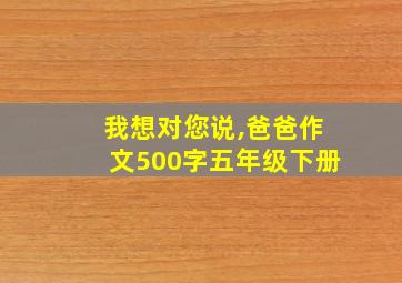 我想对您说,爸爸作文500字五年级下册