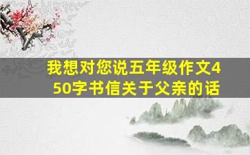 我想对您说五年级作文450字书信关于父亲的话