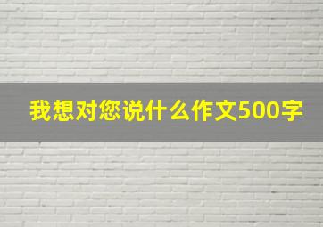 我想对您说什么作文500字