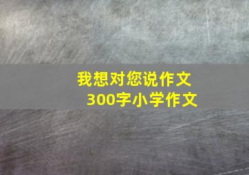 我想对您说作文300字小学作文