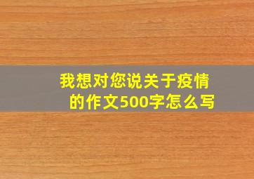 我想对您说关于疫情的作文500字怎么写