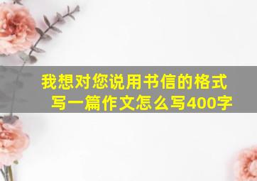 我想对您说用书信的格式写一篇作文怎么写400字