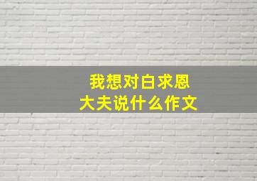 我想对白求恩大夫说什么作文