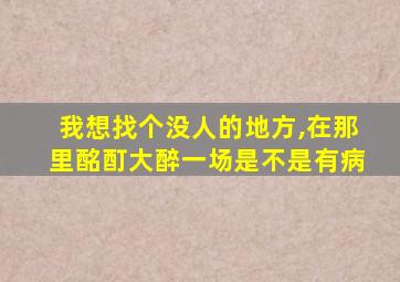 我想找个没人的地方,在那里酩酊大醉一场是不是有病