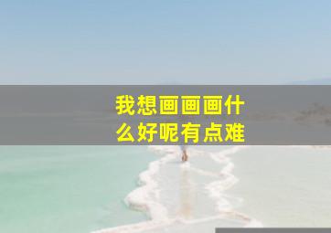 我想画画画什么好呢有点难