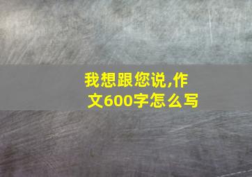 我想跟您说,作文600字怎么写