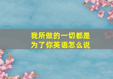 我所做的一切都是为了你英语怎么说