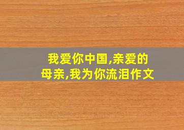 我爱你中国,亲爱的母亲,我为你流泪作文