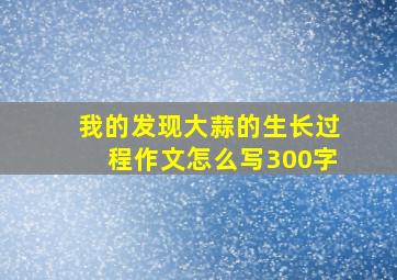 我的发现大蒜的生长过程作文怎么写300字