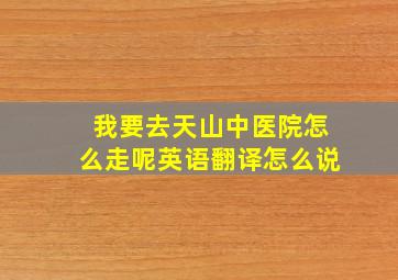 我要去天山中医院怎么走呢英语翻译怎么说