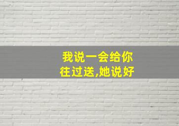 我说一会给你往过送,她说好