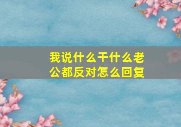 我说什么干什么老公都反对怎么回复