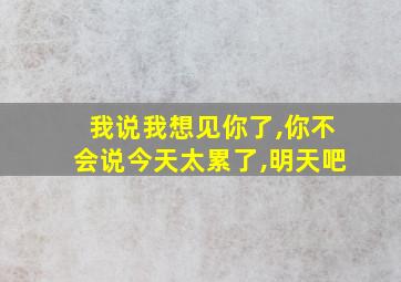 我说我想见你了,你不会说今天太累了,明天吧