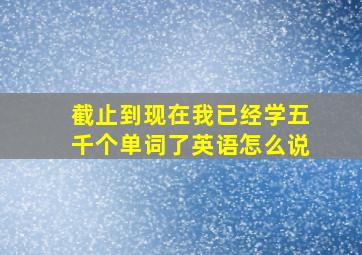 截止到现在我已经学五千个单词了英语怎么说