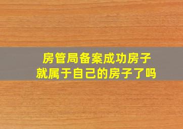 房管局备案成功房子就属于自己的房子了吗