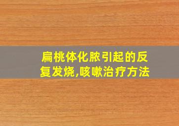 扁桃体化脓引起的反复发烧,咳嗽治疗方法